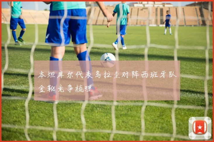 本坦库尔代表乌拉圭对阵西班牙队金靴竞争梳理