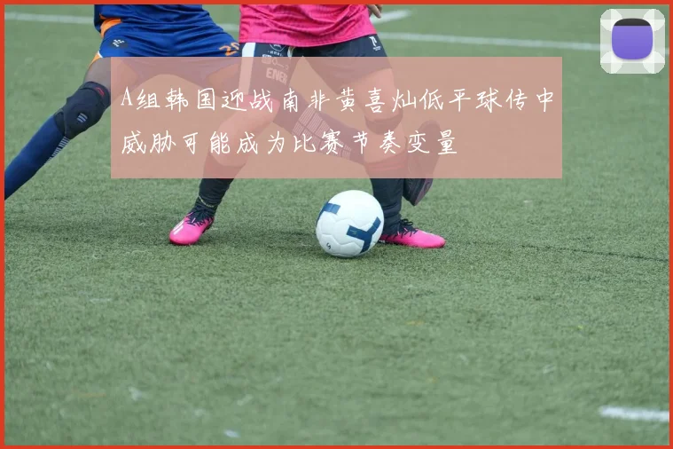 A组韩国迎战南非黄喜灿低平球传中威胁可能成为比赛节奏变量