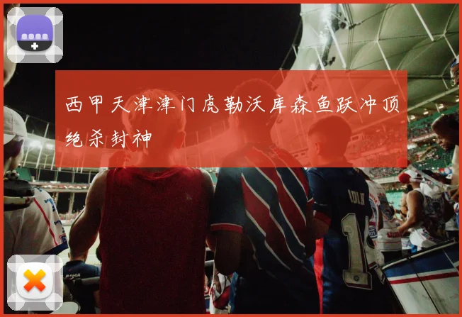 西甲天津津门虎勒沃库森鱼跃冲顶绝杀封神