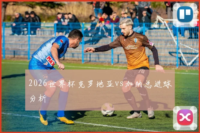 2026世界杯克罗地亚vs加纳总进球分析