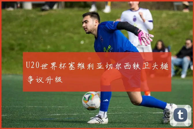 U20世界杯塞维利亚切尔西铁卫头槌争议升级