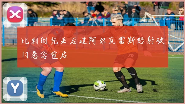 比利时先丢后追阿尔瓦雷斯怒射破门悬念重启