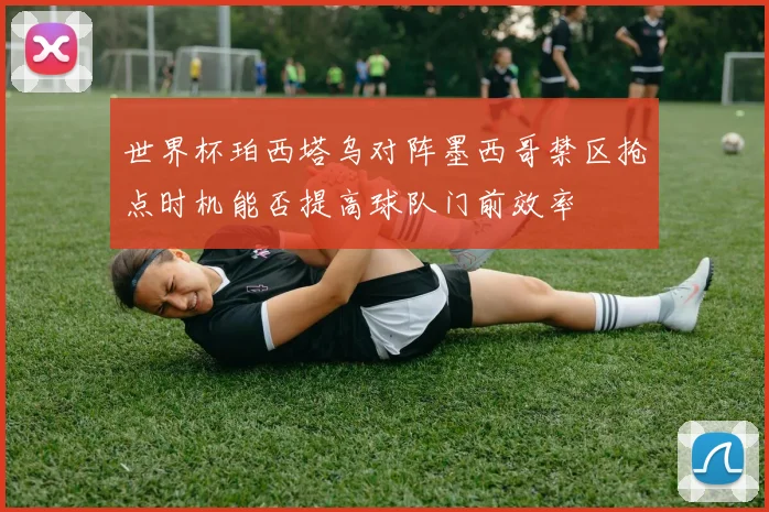世界杯珀西塔乌对阵墨西哥禁区抢点时机能否提高球队门前效率