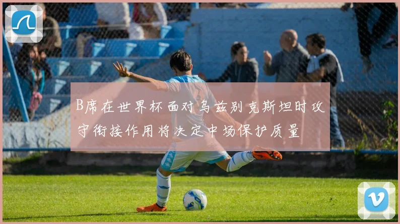 B席在世界杯面对乌兹别克斯坦时攻守衔接作用将决定中场保护质量