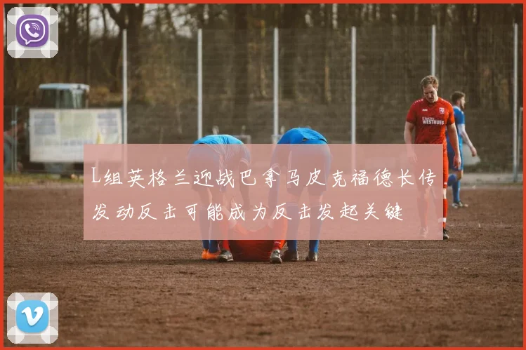 L组英格兰迎战巴拿马皮克福德长传发动反击可能成为反击发起关键