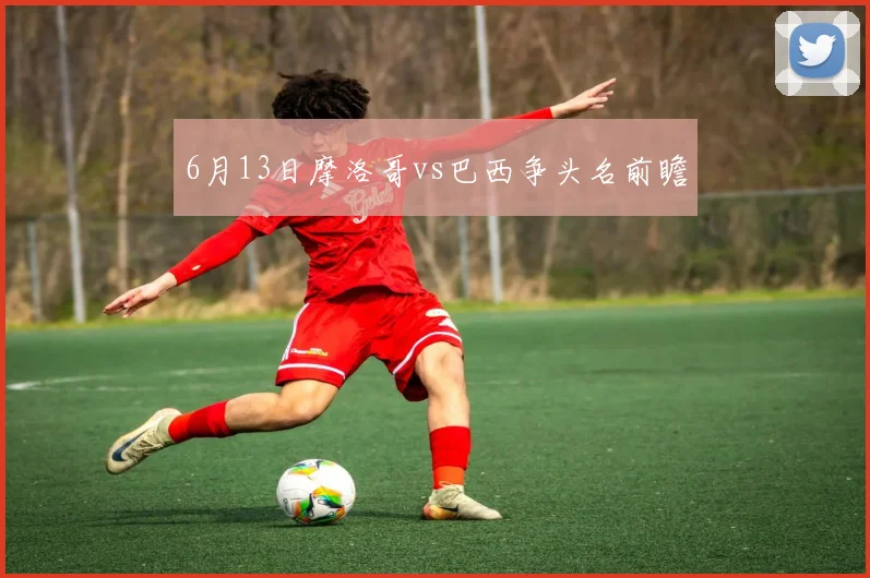 6月13日摩洛哥vs巴西争头名前瞻
