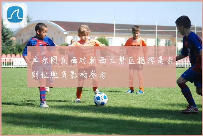 库尔图瓦面对新西兰禁区指挥是否到位胜负影响参考