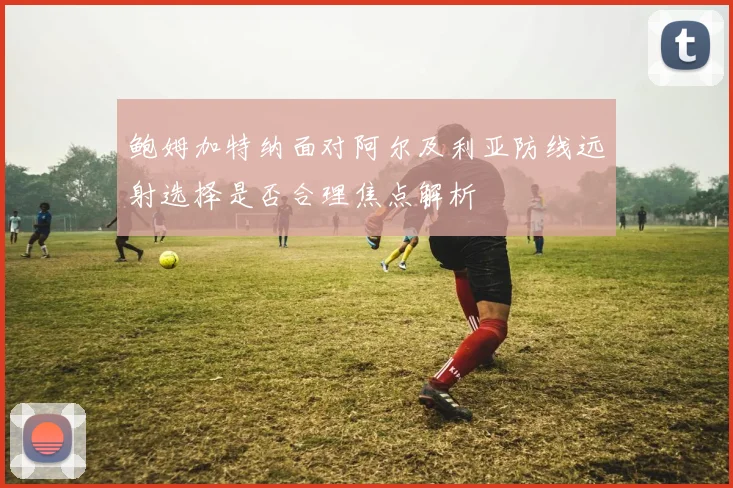 鲍姆加特纳面对阿尔及利亚防线远射选择是否合理焦点解析