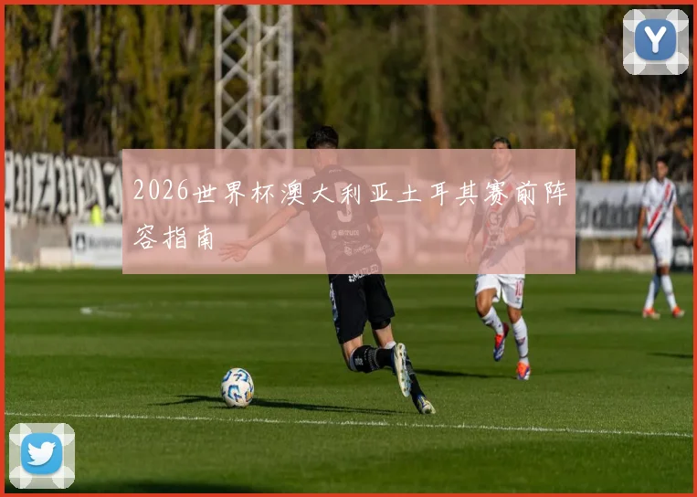 2026世界杯澳大利亚土耳其赛前阵容指南