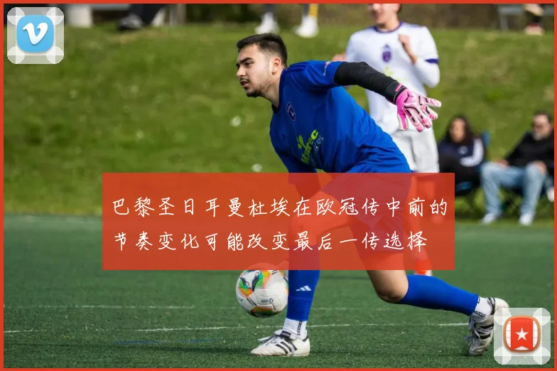 巴黎圣日耳曼杜埃在欧冠传中前的节奏变化可能改变最后一传选择