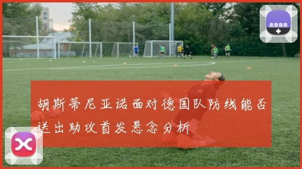 胡斯蒂尼亚诺面对德国队防线能否送出助攻首发悬念分析