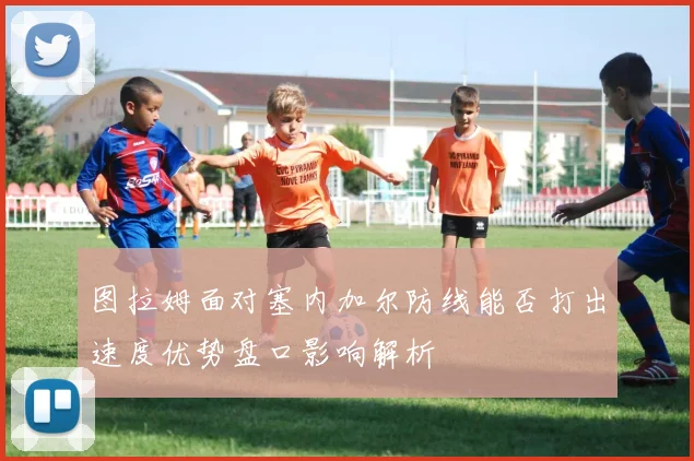 图拉姆面对塞内加尔防线能否打出速度优势盘口影响解析