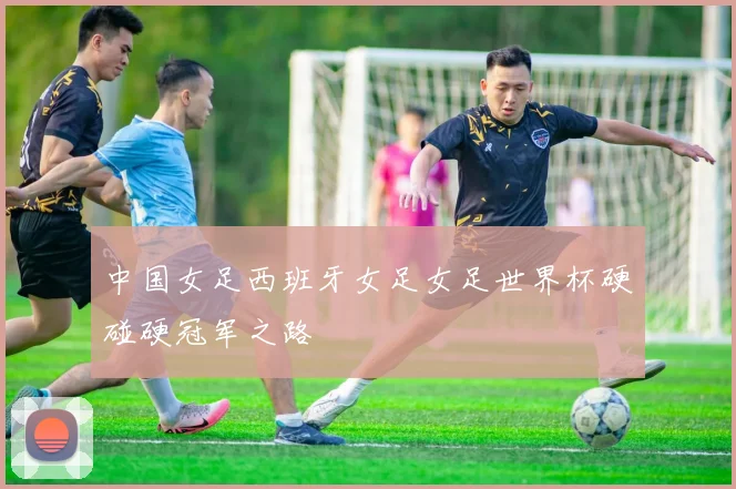 中国女足西班牙女足女足世界杯硬碰硬冠军之路