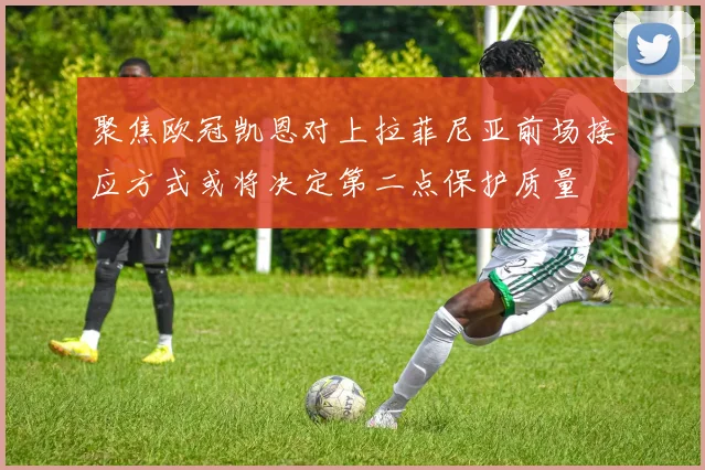 聚焦欧冠凯恩对上拉菲尼亚前场接应方式或将决定第二点保护质量