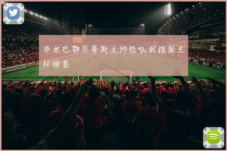 毕尔巴鄂贝蒂斯主帅怒吼剑指国王杯榜首