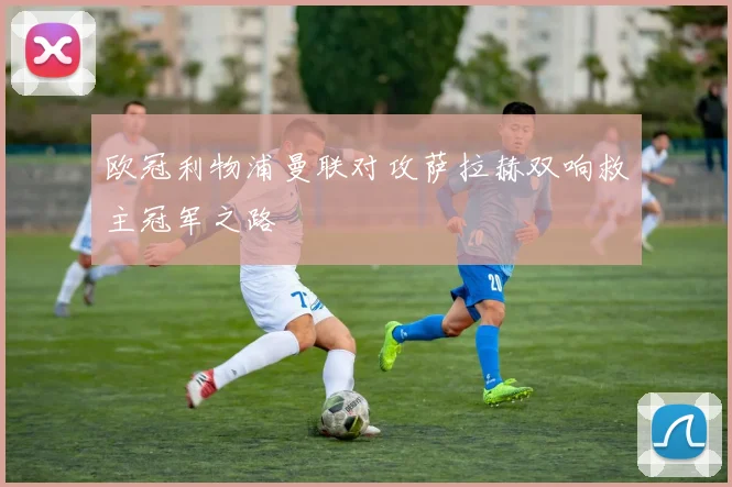 欧冠利物浦曼联对攻萨拉赫双响救主冠军之路