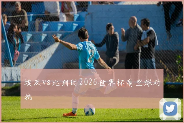 埃及vs比利时2026世界杯高空球对抗
