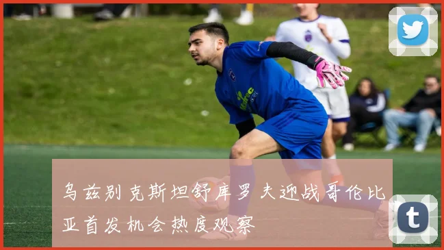 乌兹别克斯坦舒库罗夫迎战哥伦比亚首发机会热度观察