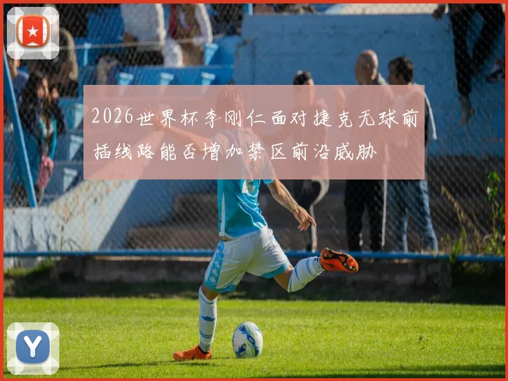 2026世界杯李刚仁面对捷克无球前插线路能否增加禁区前沿威胁