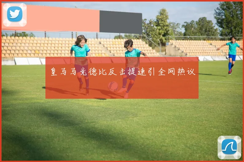 皇马马竞德比反击提速引全网热议