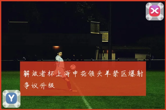 解放者杯上海申花领头羊禁区爆射争议升级