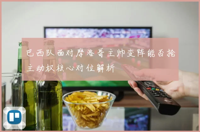 巴西队面对摩洛哥主帅变阵能否抢主动权核心对位解析