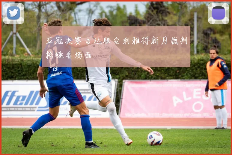 亚冠决赛吉达联合利雅得新月裁判抢镜名场面
