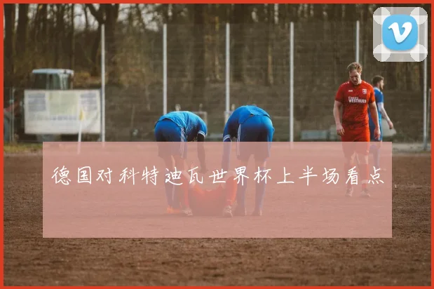 德国对科特迪瓦世界杯上半场看点