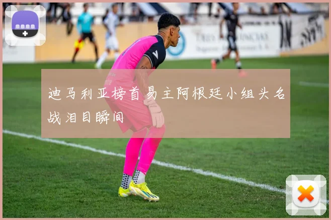 迪马利亚榜首易主阿根廷小组头名战泪目瞬间