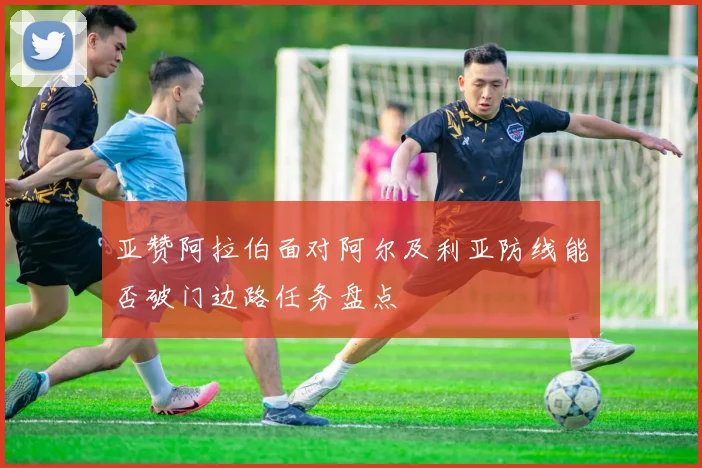 亚赞阿拉伯面对阿尔及利亚防线能否破门边路任务盘点