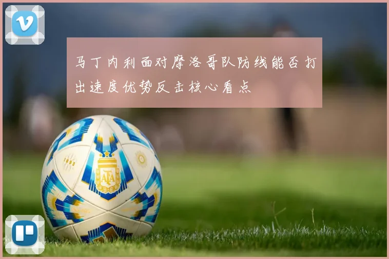 马丁内利面对摩洛哥队防线能否打出速度优势反击核心看点