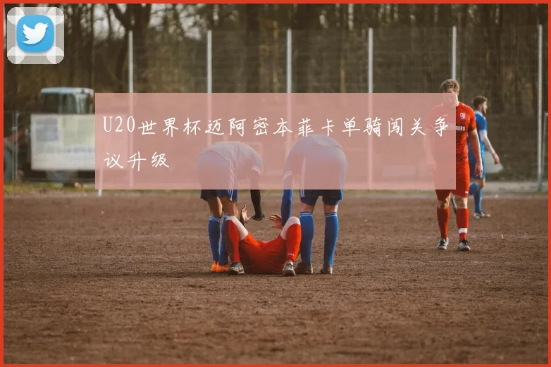 U20世界杯迈阿密本菲卡单骑闯关争议升级