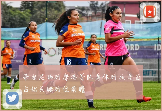 蒂尔尼面对摩洛哥队身体对抗是否占优关键对位前瞻