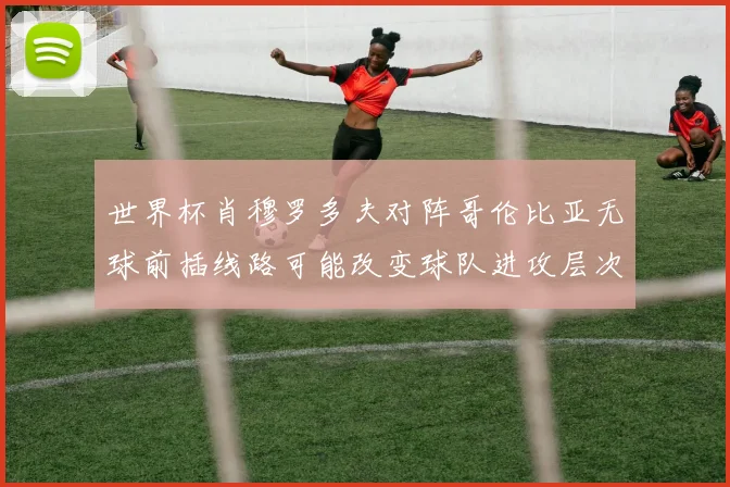 世界杯肖穆罗多夫对阵哥伦比亚无球前插线路可能改变球队进攻层次