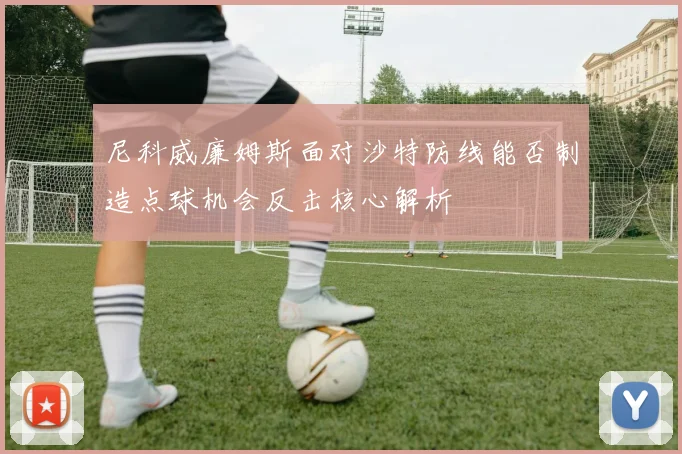 尼科威廉姆斯面对沙特防线能否制造点球机会反击核心解析