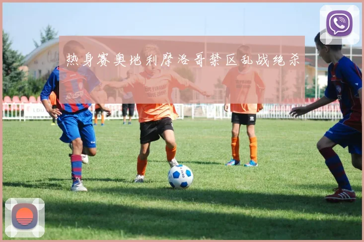 热身赛奥地利摩洛哥禁区乱战绝杀