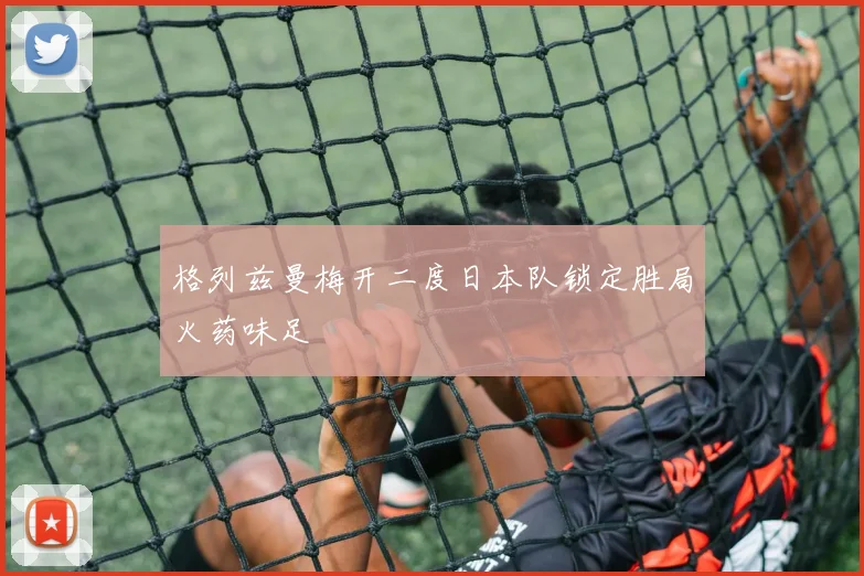 格列兹曼梅开二度日本队锁定胜局火药味足