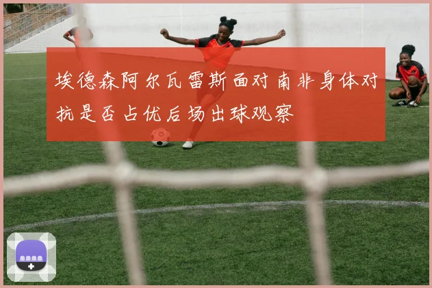 埃德森阿尔瓦雷斯面对南非身体对抗是否占优后场出球观察