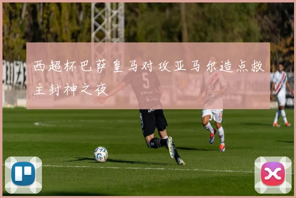 西超杯巴萨皇马对攻亚马尔造点救主封神之夜
