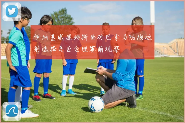 伊纳基威廉姆斯面对巴拿马防线远射选择是否合理赛前观察