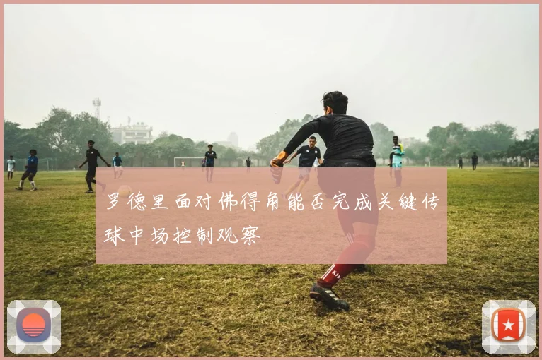 罗德里面对佛得角能否完成关键传球中场控制观察