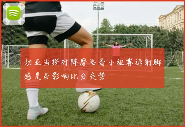 切亚当斯对阵摩洛哥小组赛远射脚感是否影响比分走势