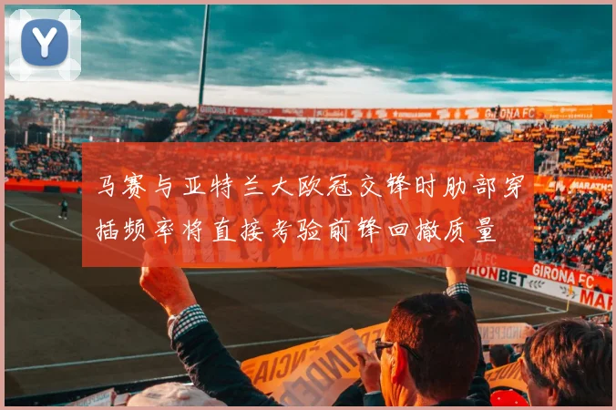 马赛与亚特兰大欧冠交锋时肋部穿插频率将直接考验前锋回撤质量