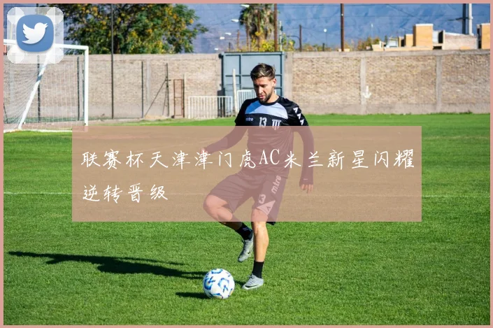 联赛杯天津津门虎AC米兰新星闪耀逆转晋级