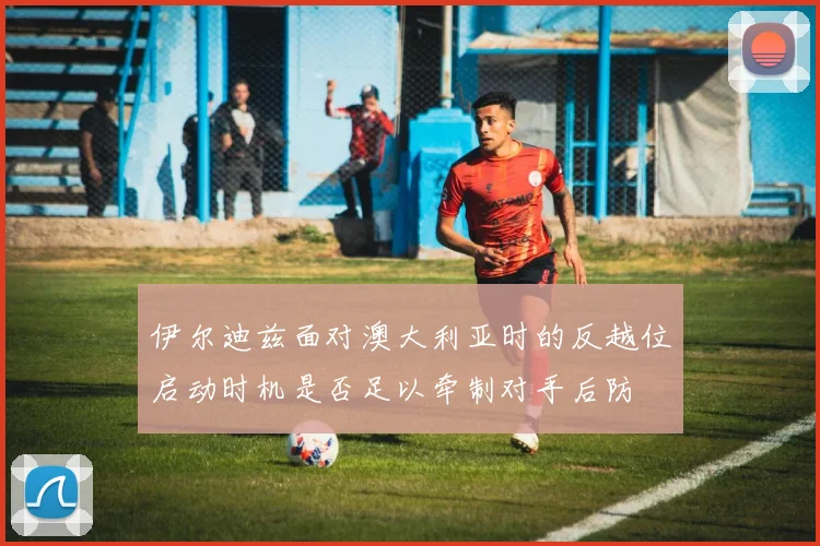 伊尔迪兹面对澳大利亚时的反越位启动时机是否足以牵制对手后防