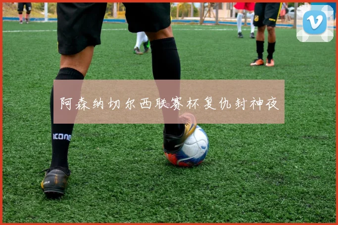 阿森纳切尔西联赛杯复仇封神夜