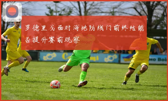罗德里戈面对海地防线门前终结能否提升赛前观察