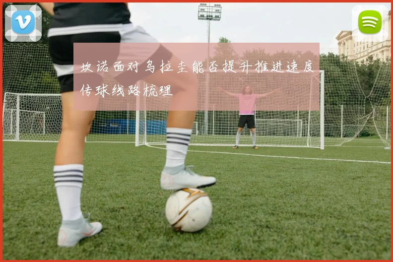 坎诺面对乌拉圭能否提升推进速度传球线路梳理