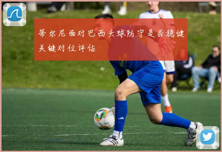 蒂尔尼面对巴西头球防守是否稳健关键对位评估