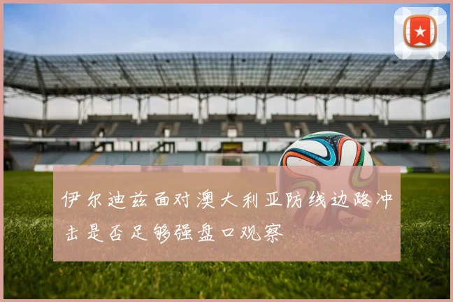 伊尔迪兹面对澳大利亚防线边路冲击是否足够强盘口观察
